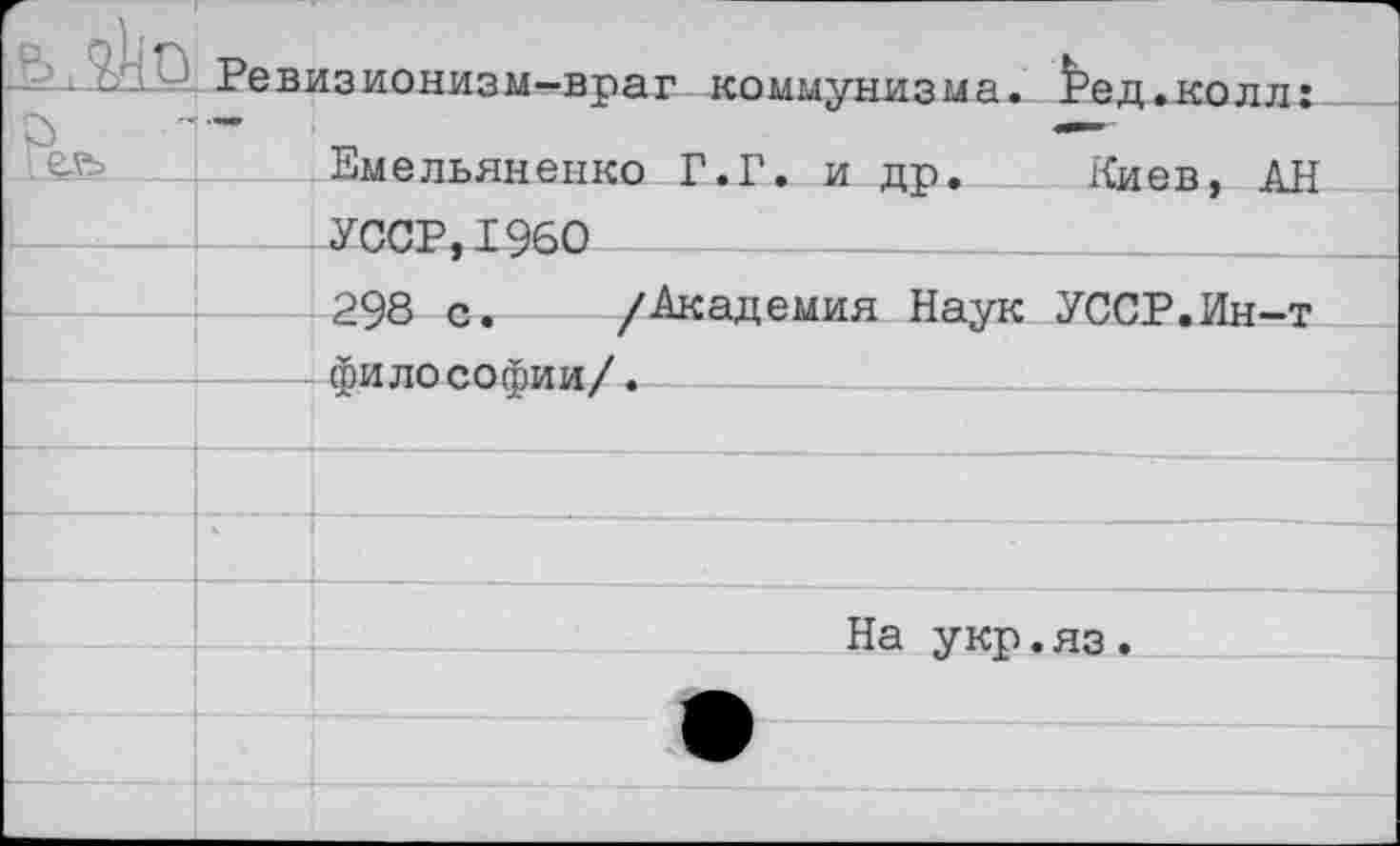 ﻿-2:1^ Ревизионизм-враг коммунизма, ^ед.колл: Емельяненко Г.Г. и др. Киев, АН УССР,1960
298 с. /Академия Наук УССР.Ин-т философии/.---------
На укр.яз.